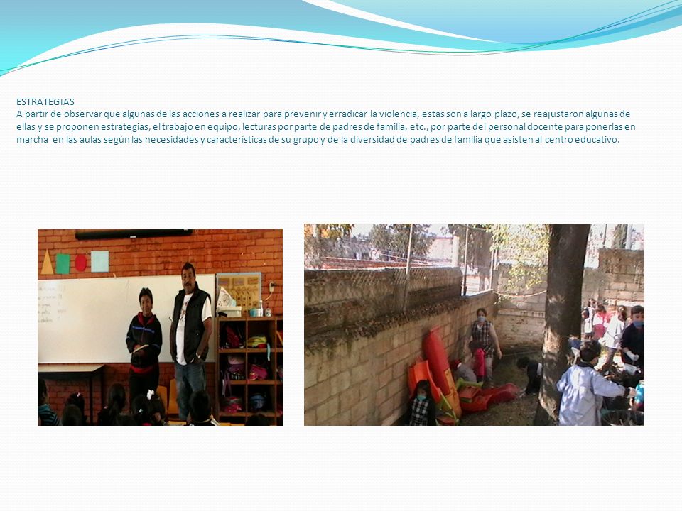 ESTRATEGIAS A partir de observar que algunas de las acciones a realizar para prevenir y erradicar la violencia, estas son a largo plazo, se reajustaron algunas de ellas y se proponen estrategias, el trabajo en equipo, lecturas por parte de padres de familia, etc., por parte del personal docente para ponerlas en marcha en las aulas según las necesidades y características de su grupo y de la diversidad de padres de familia que asisten al centro educativo.