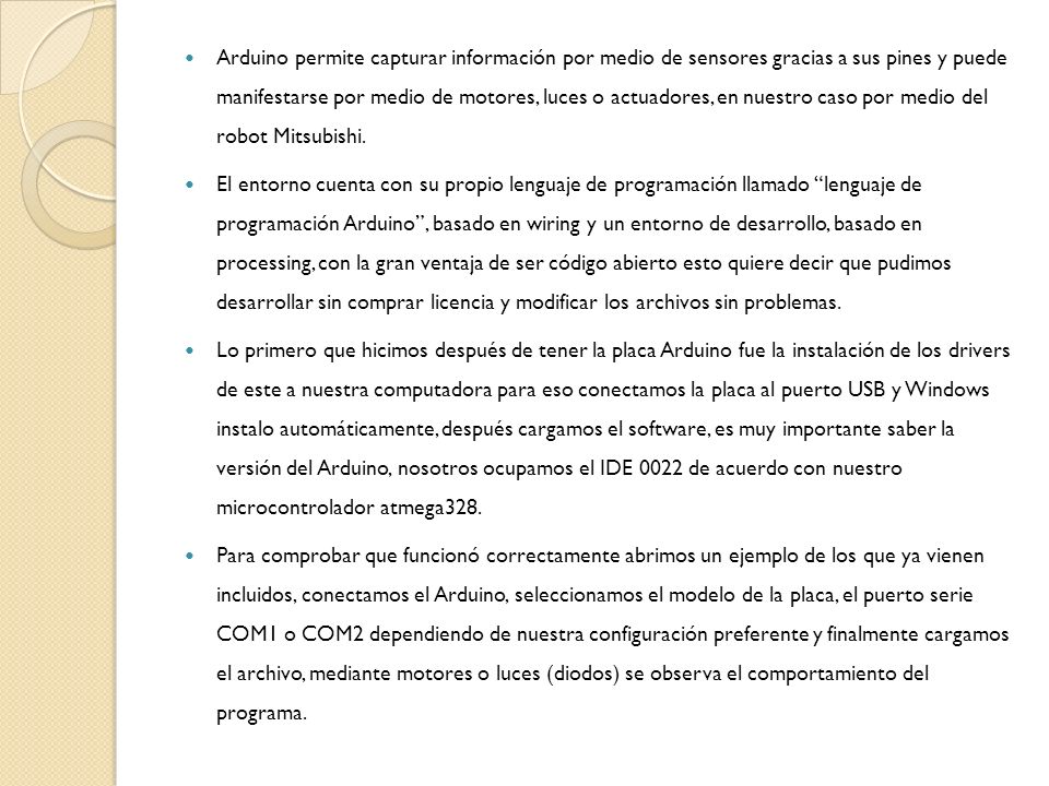 Arduino permite capturar información por medio de sensores gracias a sus pines y puede manifestarse por medio de motores, luces o actuadores, en nuestro caso por medio del robot Mitsubishi.