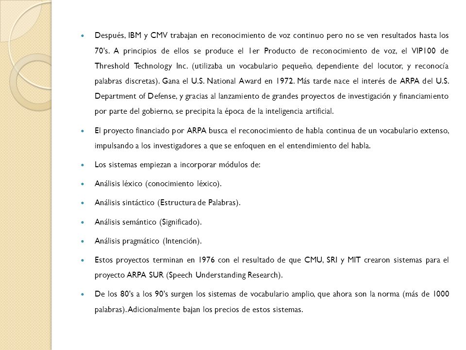 Después, IBM y CMV trabajan en reconocimiento de voz continuo pero no se ven resultados hasta los 70 s. A principios de ellos se produce el 1er Producto de reconocimiento de voz, el VIP100 de Threshold Technology Inc. (utilizaba un vocabulario pequeño, dependiente del locutor, y reconocía palabras discretas). Gana el U.S. National Award en Más tarde nace el interés de ARPA del U.S. Department of Defense, y gracias al lanzamiento de grandes proyectos de investigación y financiamiento por parte del gobierno, se precipita la época de la inteligencia artificial.
