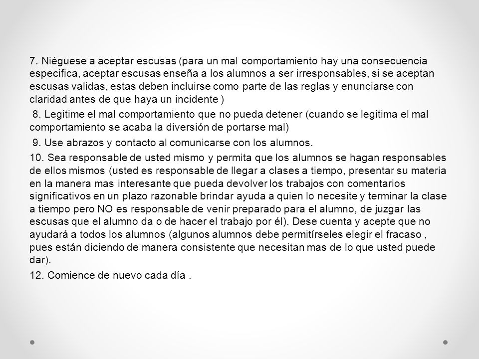 7. Niéguese a aceptar escusas (para un mal comportamiento hay una consecuencia especifica, aceptar escusas enseña a los alumnos a ser irresponsables, si se aceptan escusas validas, estas deben incluirse como parte de las reglas y enunciarse con claridad antes de que haya un incidente )