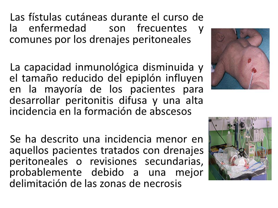 Las fístulas cutáneas durante el curso de la enfermedad son frecuentes y comunes por los drenajes peritoneales La capacidad inmunológica disminuida y el tamaño reducido del epiplón influyen en la mayoría de los pacientes para desarrollar peritonitis difusa y una alta incidencia en la formación de abscesos Se ha descrito una incidencia menor en aquellos pacientes tratados con drenajes peritoneales o revisiones secundarias, probablemente debido a una mejor delimitación de las zonas de necrosis