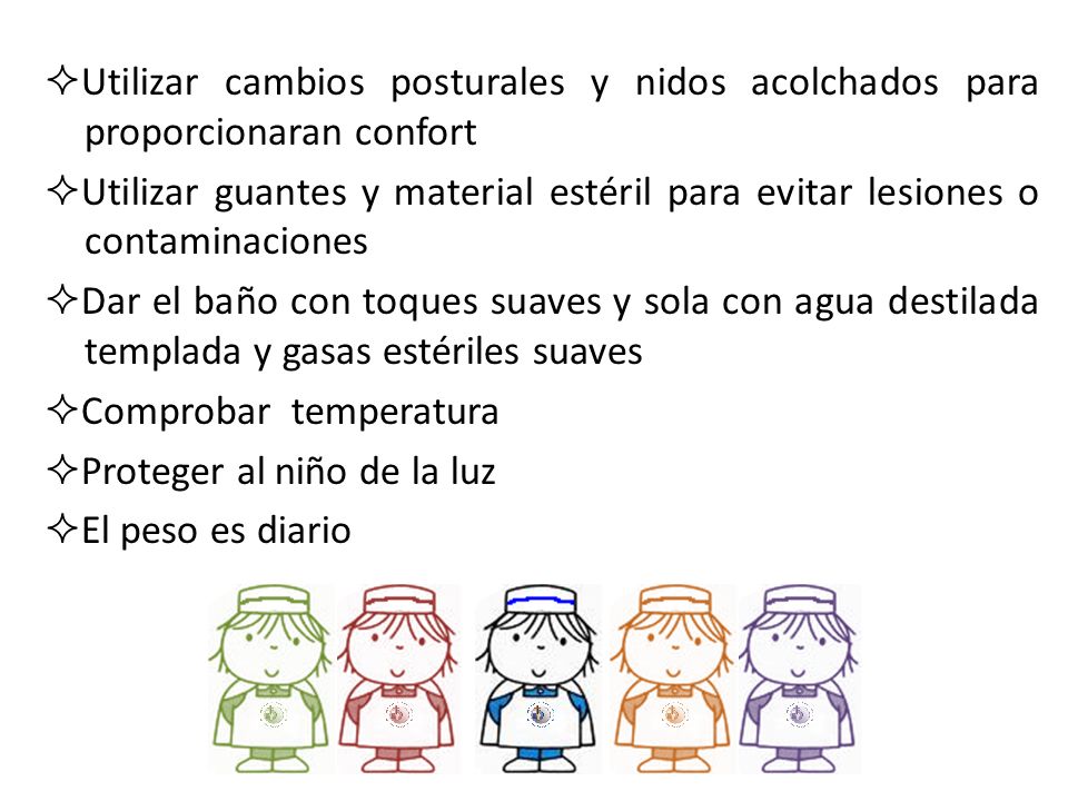 Utilizar cambios posturales y nidos acolchados para proporcionaran confort Utilizar guantes y material estéril para evitar lesiones o contaminaciones Dar el baño con toques suaves y sola con agua destilada templada y gasas estériles suaves Comprobar temperatura Proteger al niño de la luz El peso es diario