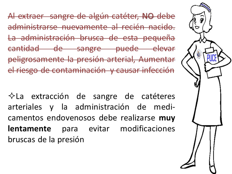 Al extraer sangre de algún catéter, NO debe administrarse nuevamente al recién nacido. La administración brusca de esta pequeña cantidad de sangre puede elevar peligrosamente la presión arterial, Aumentar el riesgo de contaminación y causar infección