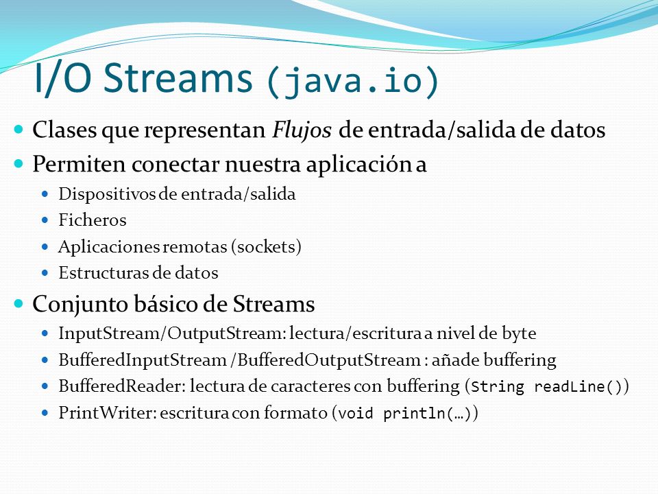 I/O Streams (java.io) Clases que representan Flujos de entrada/salida de datos. Permiten conectar nuestra aplicación a.