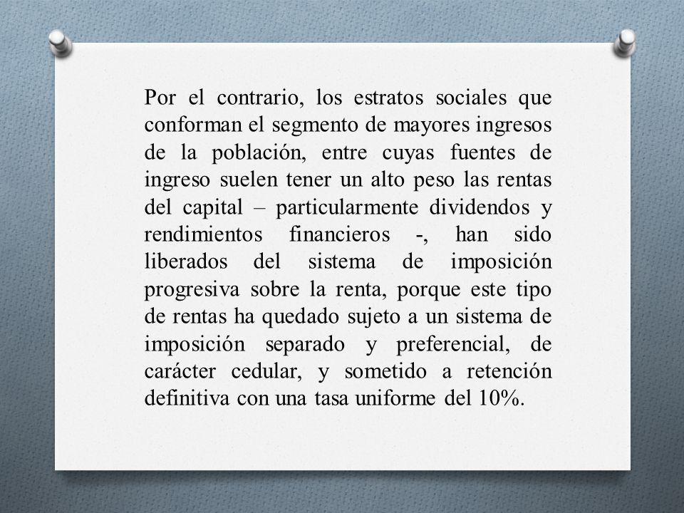 Por el contrario, los estratos sociales que conforman el segmento de mayores ingresos de la población, entre cuyas fuentes de ingreso suelen tener un alto peso las rentas del capital – particularmente dividendos y rendimientos financieros -, han sido liberados del sistema de imposición progresiva sobre la renta, porque este tipo de rentas ha quedado sujeto a un sistema de imposición separado y preferencial, de carácter cedular, y sometido a retención definitiva con una tasa uniforme del 10%.