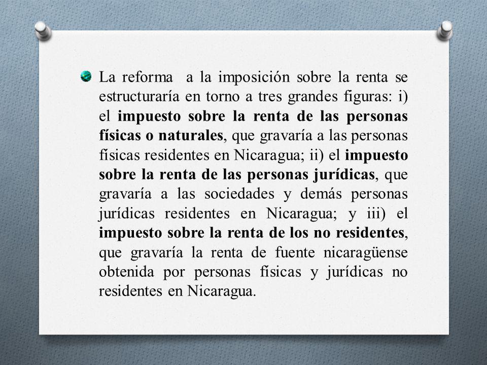 La reforma a la imposición sobre la renta se estructuraría en torno a tres grandes figuras: i) el impuesto sobre la renta de las personas físicas o naturales, que gravaría a las personas físicas residentes en Nicaragua; ii) el impuesto sobre la renta de las personas jurídicas, que gravaría a las sociedades y demás personas jurídicas residentes en Nicaragua; y iii) el impuesto sobre la renta de los no residentes, que gravaría la renta de fuente nicaragüense obtenida por personas físicas y jurídicas no residentes en Nicaragua.