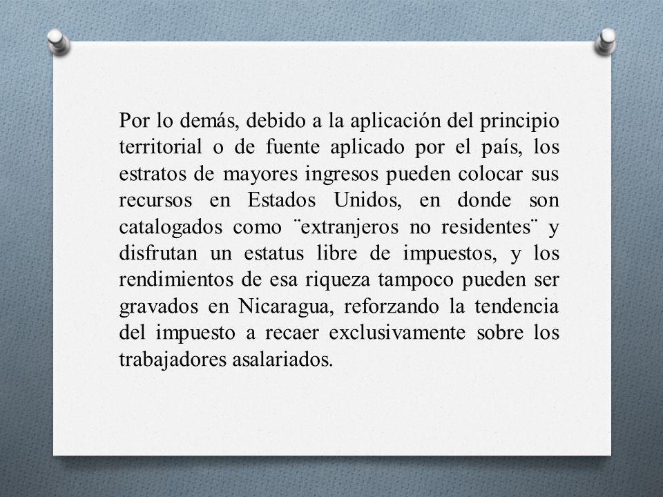 Por lo demás, debido a la aplicación del principio territorial o de fuente aplicado por el país, los estratos de mayores ingresos pueden colocar sus recursos en Estados Unidos, en donde son catalogados como ¨extranjeros no residentes¨ y disfrutan un estatus libre de impuestos, y los rendimientos de esa riqueza tampoco pueden ser gravados en Nicaragua, reforzando la tendencia del impuesto a recaer exclusivamente sobre los trabajadores asalariados.