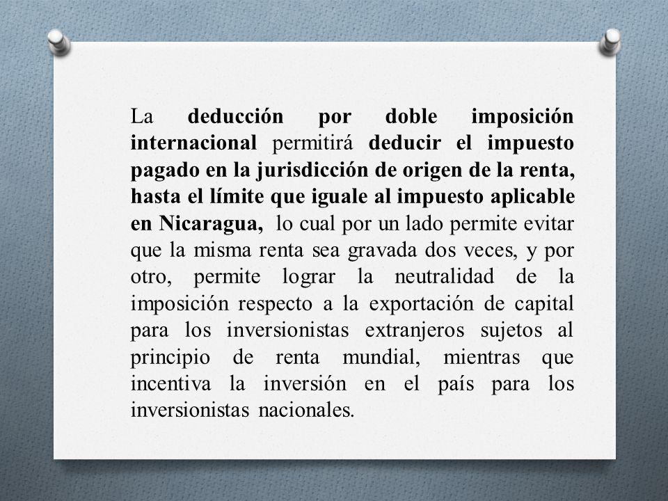 La deducción por doble imposición internacional permitirá deducir el impuesto pagado en la jurisdicción de origen de la renta, hasta el límite que iguale al impuesto aplicable en Nicaragua, lo cual por un lado permite evitar que la misma renta sea gravada dos veces, y por otro, permite lograr la neutralidad de la imposición respecto a la exportación de capital para los inversionistas extranjeros sujetos al principio de renta mundial, mientras que incentiva la inversión en el país para los inversionistas nacionales.