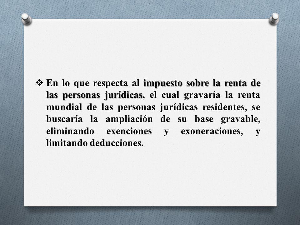 En lo que respecta al impuesto sobre la renta de las personas jurídicas, el cual gravaría la renta mundial de las personas jurídicas residentes, se buscaría la ampliación de su base gravable, eliminando exenciones y exoneraciones, y limitando deducciones.