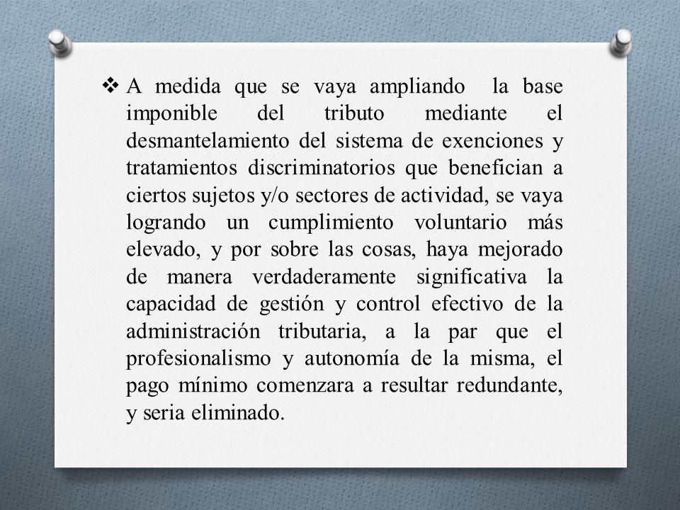 A medida que se vaya ampliando la base imponible del tributo mediante el desmantelamiento del sistema de exenciones y tratamientos discriminatorios que benefician a ciertos sujetos y/o sectores de actividad, se vaya logrando un cumplimiento voluntario más elevado, y por sobre las cosas, haya mejorado de manera verdaderamente significativa la capacidad de gestión y control efectivo de la administración tributaria, a la par que el profesionalismo y autonomía de la misma, el pago mínimo comenzara a resultar redundante, y seria eliminado.