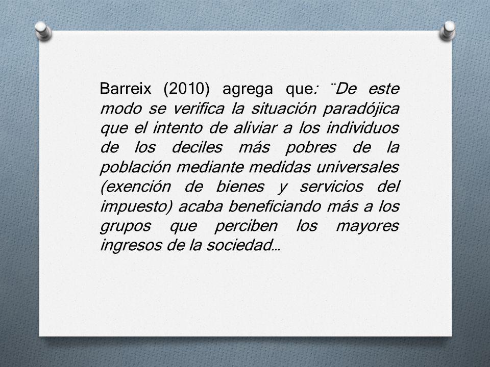 Barreix (2010) agrega que: ¨De este modo se verifica la situación paradójica que el intento de aliviar a los individuos de los deciles más pobres de la población mediante medidas universales (exención de bienes y servicios del impuesto) acaba beneficiando más a los grupos que perciben los mayores ingresos de la sociedad…