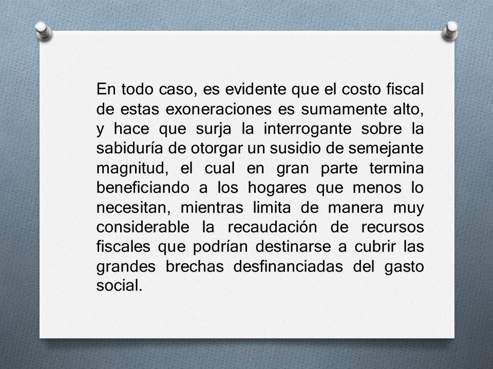 En todo caso, es evidente que el costo fiscal de estas exoneraciones es sumamente alto, y hace que surja la interrogante sobre la sabiduría de otorgar un susidio de semejante magnitud, el cual en gran parte termina beneficiando a los hogares que menos lo necesitan, mientras limita de manera muy considerable la recaudación de recursos fiscales que podrían destinarse a cubrir las grandes brechas desfinanciadas del gasto social.