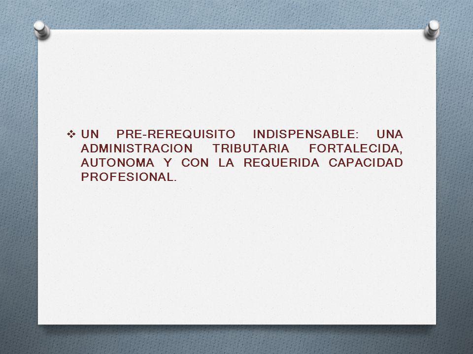 UN PRE-REREQUISITO INDISPENSABLE: UNA ADMINISTRACION TRIBUTARIA FORTALECIDA, AUTONOMA Y CON LA REQUERIDA CAPACIDAD PROFESIONAL.