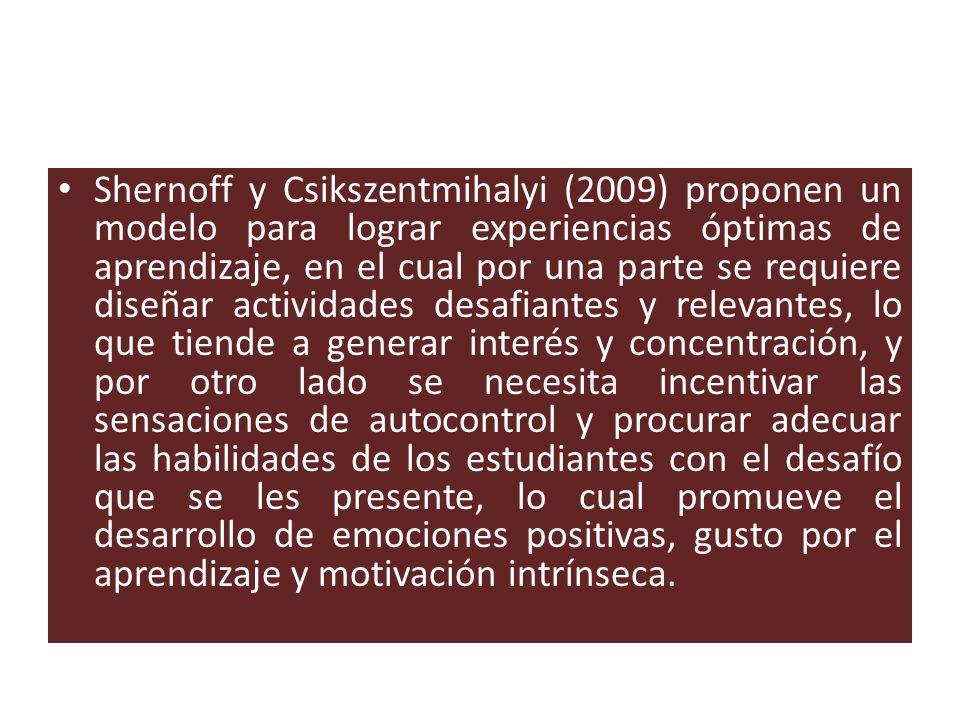 Shernoff y Csikszentmihalyi (2009) proponen un modelo para lograr experiencias óptimas de aprendizaje, en el cual por una parte se requiere diseñar actividades desafiantes y relevantes, lo que tiende a generar interés y concentración, y por otro lado se necesita incentivar las sensaciones de autocontrol y procurar adecuar las habilidades de los estudiantes con el desafío que se les presente, lo cual promueve el desarrollo de emociones positivas, gusto por el aprendizaje y motivación intrínseca.