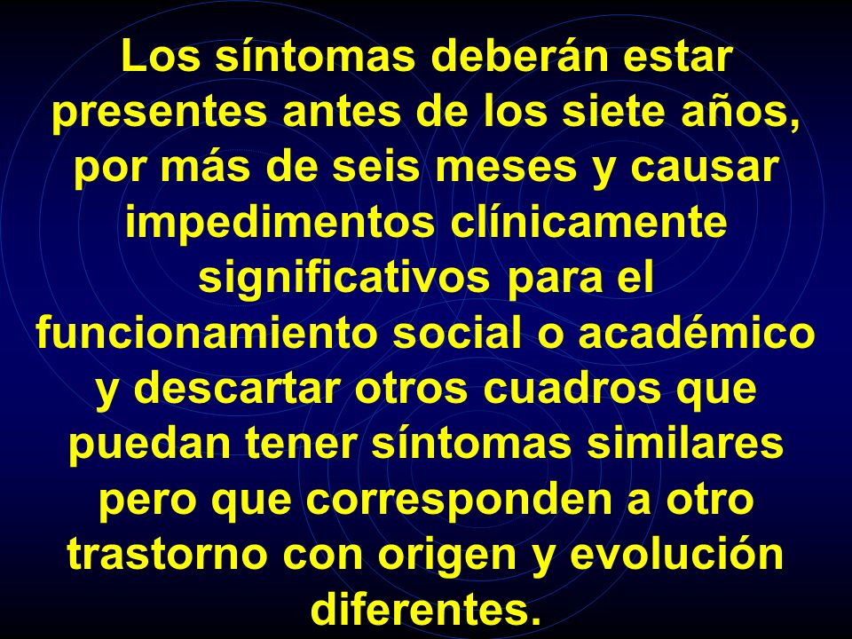 Los síntomas deberán estar presentes antes de los siete años, por más de seis meses y causar impedimentos clínicamente significativos para el funcionamiento social o académico y descartar otros cuadros que puedan tener síntomas similares pero que corresponden a otro trastorno con origen y evolución diferentes.