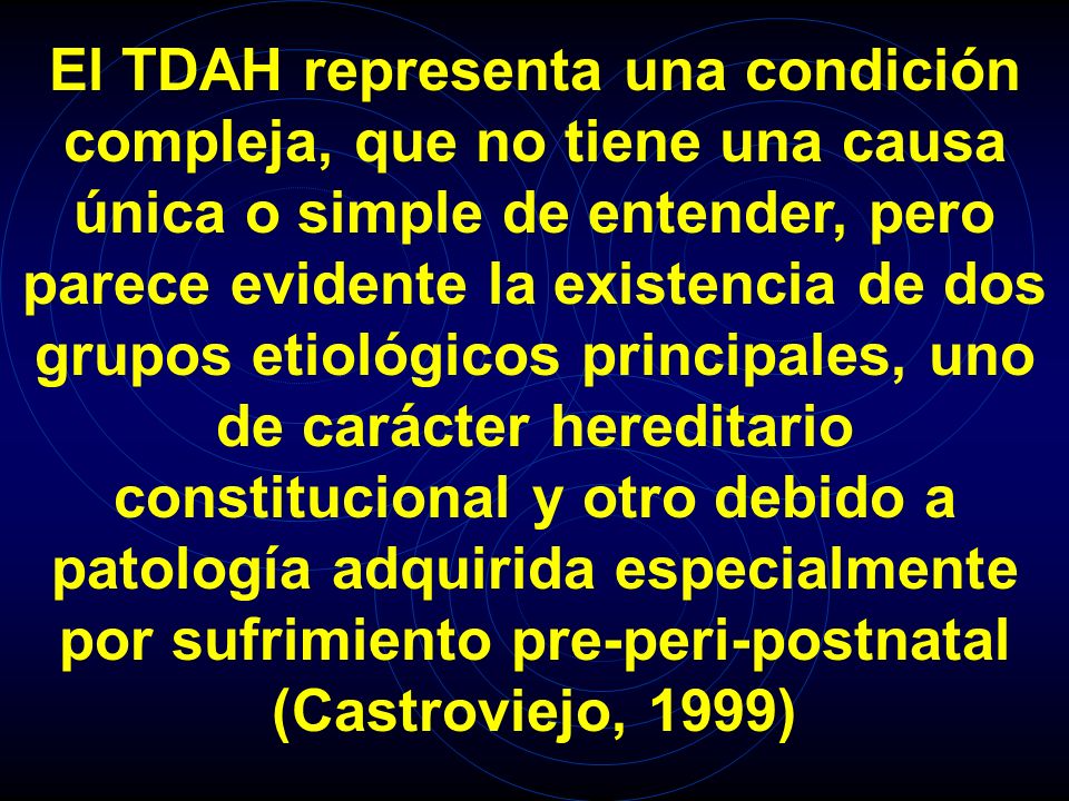 El TDAH representa una condición compleja, que no tiene una causa única o simple de entender, pero parece evidente la existencia de dos grupos etiológicos principales, uno de carácter hereditario constitucional y otro debido a patología adquirida especialmente por sufrimiento pre-peri-postnatal (Castroviejo, 1999)