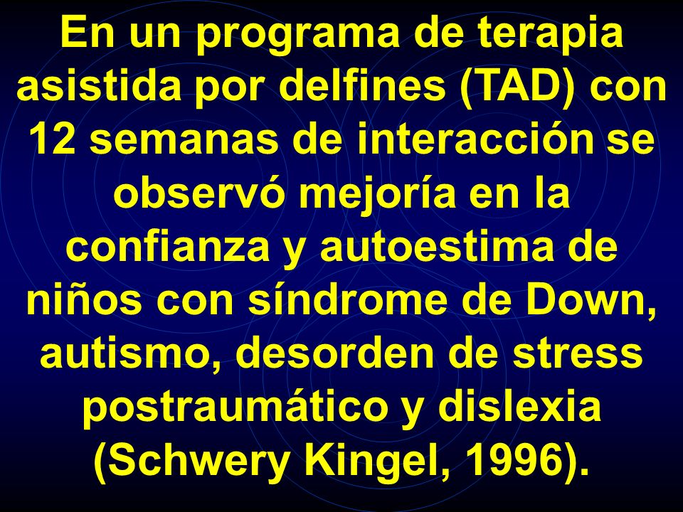 En un programa de terapia asistida por delfines (TAD) con 12 semanas de interacción se observó mejoría en la confianza y autoestima de niños con síndrome de Down, autismo, desorden de stress postraumático y dislexia (Schwery Kingel, 1996).