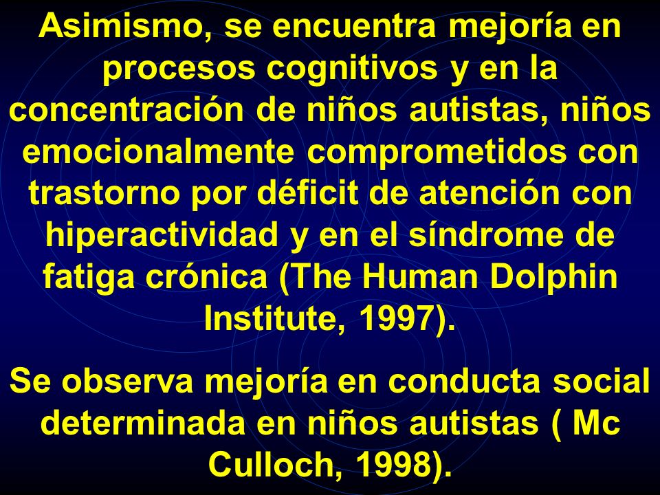 Asimismo, se encuentra mejoría en procesos cognitivos y en la concentración de niños autistas, niños emocionalmente comprometidos con trastorno por déficit de atención con hiperactividad y en el síndrome de fatiga crónica (The Human Dolphin Institute, 1997).