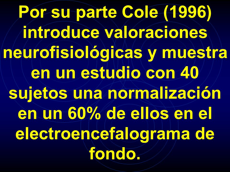 Por su parte Cole (1996) introduce valoraciones neurofisiológicas y muestra en un estudio con 40 sujetos una normalización en un 60% de ellos en el electroencefalograma de fondo.