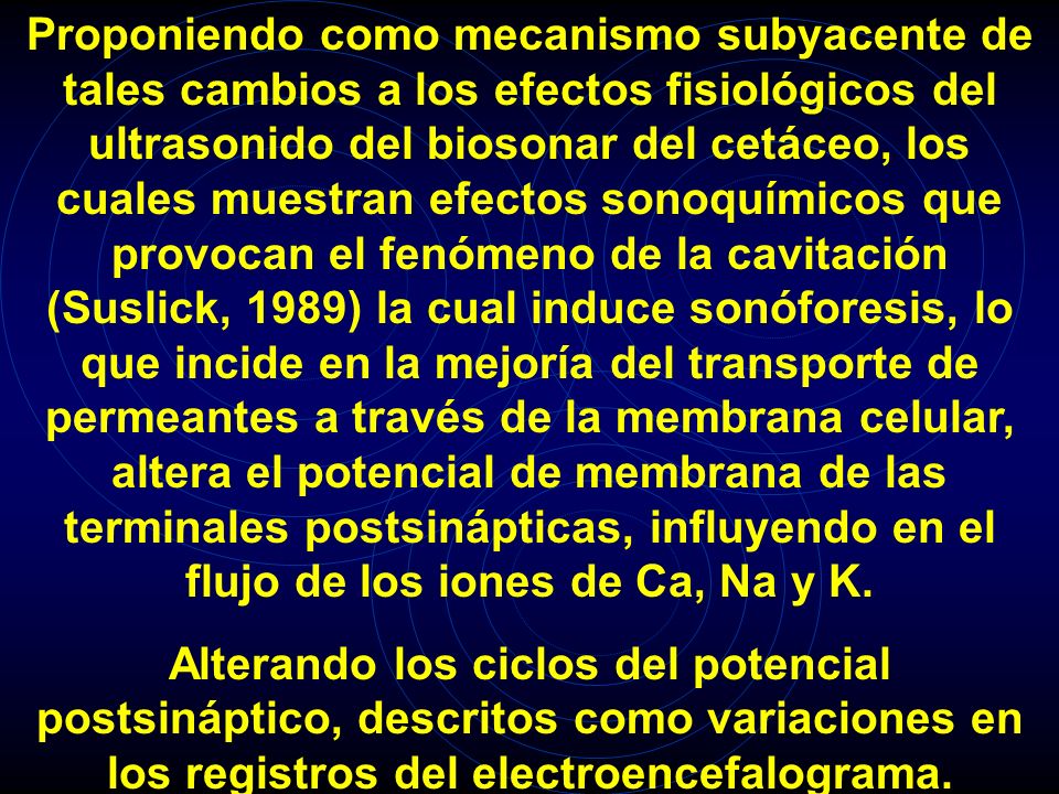 Proponiendo como mecanismo subyacente de tales cambios a los efectos fisiológicos del ultrasonido del biosonar del cetáceo, los cuales muestran efectos sonoquímicos que provocan el fenómeno de la cavitación (Suslick, 1989) la cual induce sonóforesis, lo que incide en la mejoría del transporte de permeantes a través de la membrana celular, altera el potencial de membrana de las terminales postsinápticas, influyendo en el flujo de los iones de Ca, Na y K.