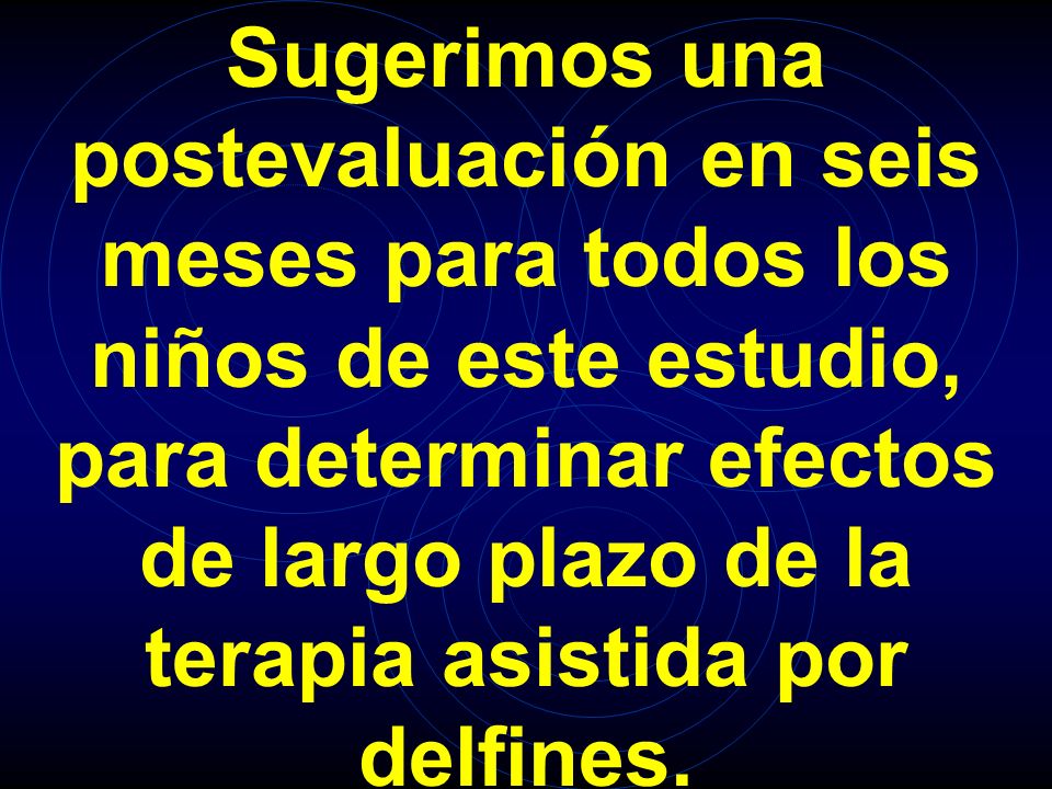 Sugerimos una postevaluación en seis meses para todos los niños de este estudio, para determinar efectos de largo plazo de la terapia asistida por delfines.