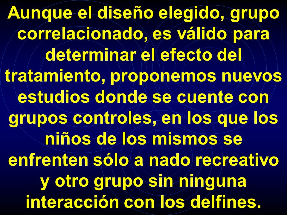 Aunque el diseño elegido, grupo correlacionado, es válido para determinar el efecto del tratamiento, proponemos nuevos estudios donde se cuente con grupos controles, en los que los niños de los mismos se enfrenten sólo a nado recreativo y otro grupo sin ninguna interacción con los delfines.