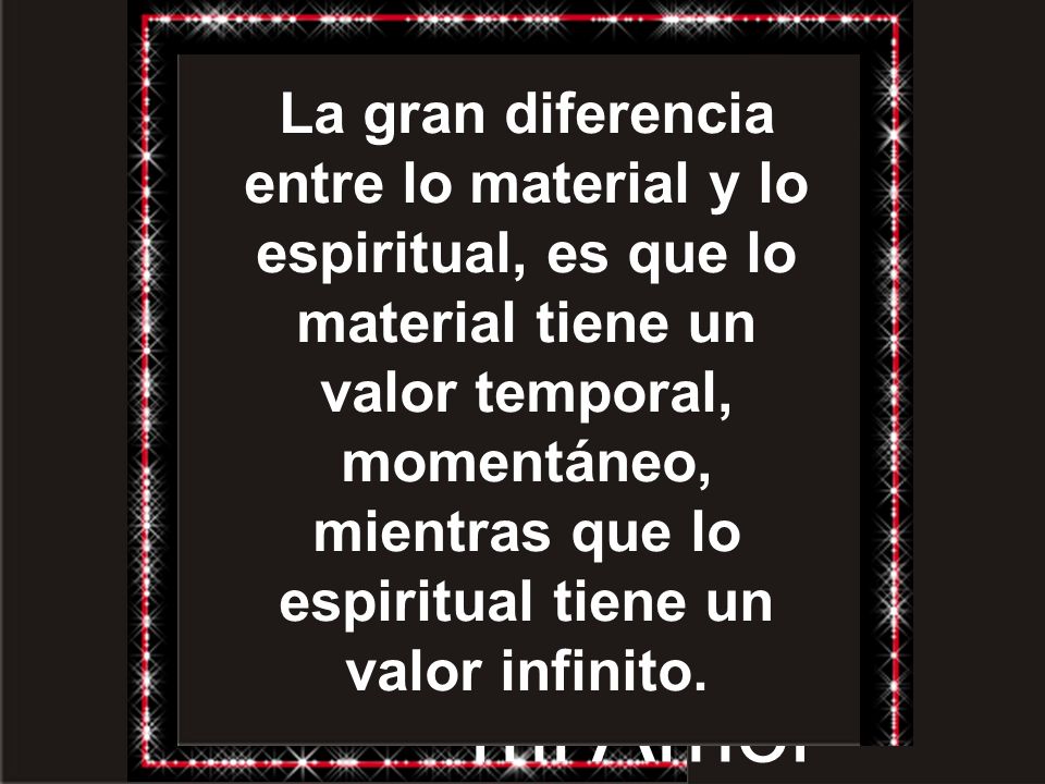 La gran diferencia entre lo material y lo espiritual, es que lo material tiene un valor temporal, momentáneo, mientras que lo espiritual tiene un valor infinito.