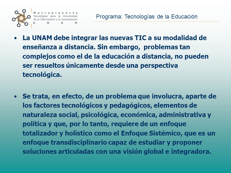 La UNAM debe integrar las nuevas TIC a su modalidad de enseñanza a distancia. Sin embargo, problemas tan complejos como el de la educación a distancia, no pueden ser resueltos únicamente desde una perspectiva tecnológica.