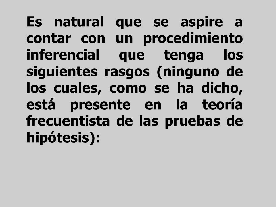 Es natural que se aspire a contar con un procedimiento inferencial que tenga los siguientes rasgos (ninguno de los cuales, como se ha dicho, está presente en la teoría frecuentista de las pruebas de hipótesis):