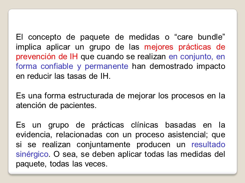 El concepto de paquete de medidas o care bundle implica aplicar un grupo de las mejores prácticas de prevención de IH que cuando se realizan en conjunto, en forma confiable y permanente han demostrado impacto en reducir las tasas de IH.