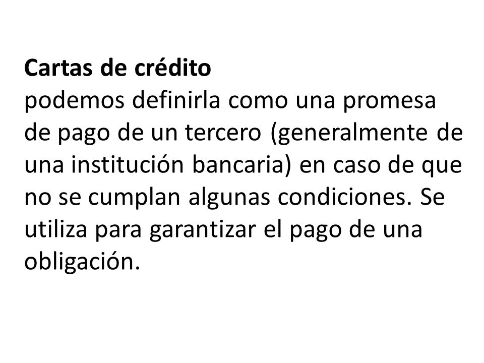 Cartas de crédito podemos definirla como una promesa de pago de un tercero (generalmente de una institución bancaria) en caso de que no se cumplan algunas condiciones.