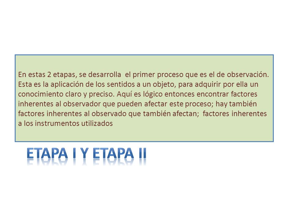 En estas 2 etapas, se desarrolla el primer proceso que es el de observación. Esta es la aplicación de los sentidos a un objeto, para adquirir por ella un conocimiento claro y preciso. Aquí es lógico entonces encontrar factores inherentes al observador que pueden afectar este proceso; hay también factores inherentes al observado que también afectan; factores inherentes a los instrumentos utilizados