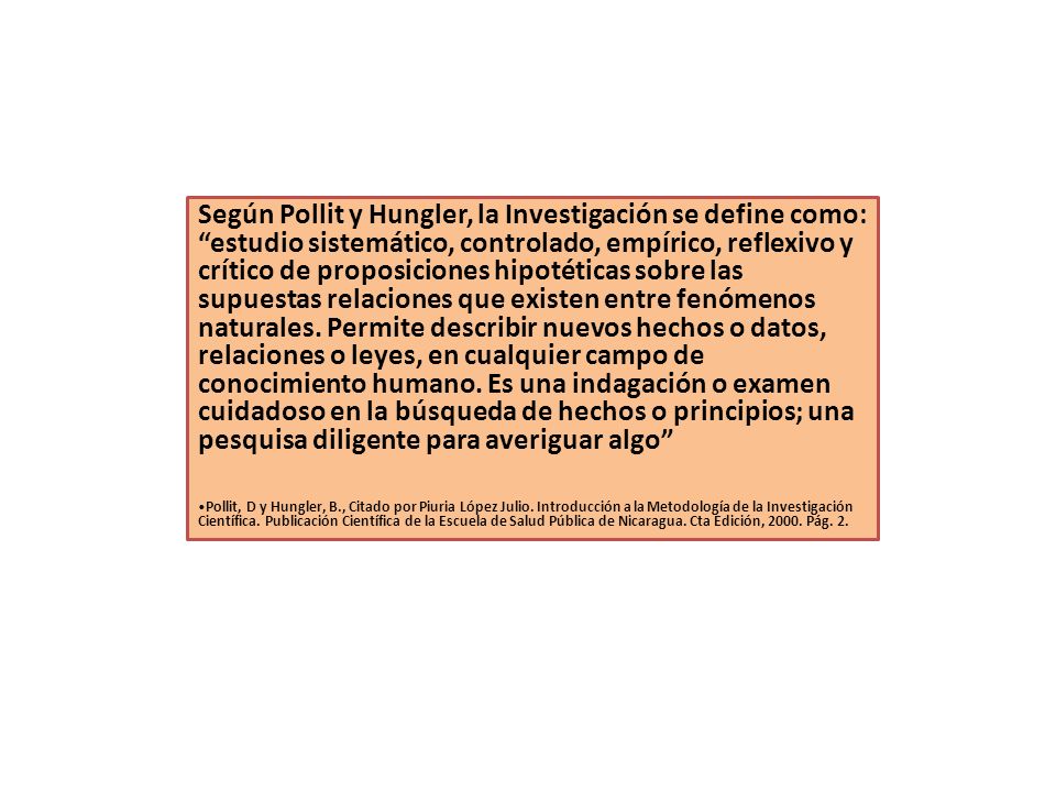 Según Pollit y Hungler, la Investigación se define como: estudio sistemático, controlado, empírico, reflexivo y crítico de proposiciones hipotéticas sobre las supuestas relaciones que existen entre fenómenos naturales. Permite describir nuevos hechos o datos, relaciones o leyes, en cualquier campo de conocimiento humano. Es una indagación o examen cuidadoso en la búsqueda de hechos o principios; una pesquisa diligente para averiguar algo