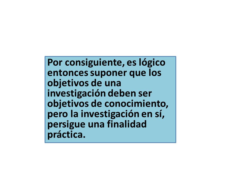 Por consiguiente, es lógico entonces suponer que los objetivos de una investigación deben ser objetivos de conocimiento, pero la investigación en sí, persigue una finalidad práctica.