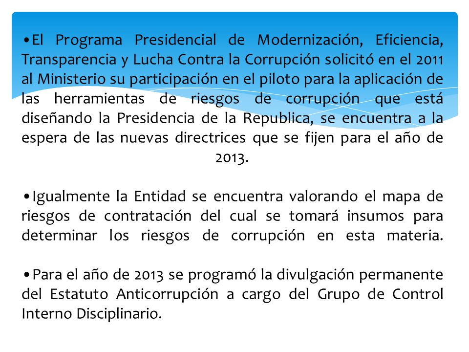 •El Programa Presidencial de Modernización, Eficiencia, Transparencia y Lucha Contra la Corrupción solicitó en el 2011 al Ministerio su participación en el piloto para la aplicación de las herramientas de riesgos de corrupción que está diseñando la Presidencia de la Republica, se encuentra a la espera de las nuevas directrices que se fijen para el año de 2013.