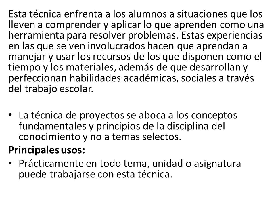 Esta técnica enfrenta a los alumnos a situaciones que los lleven a comprender y aplicar lo que aprenden como una herramienta para resolver problemas. Estas experiencias en las que se ven involucrados hacen que aprendan a manejar y usar los recursos de los que disponen como el tiempo y los materiales, además de que desarrollan y perfeccionan habilidades académicas, sociales a través del trabajo escolar.