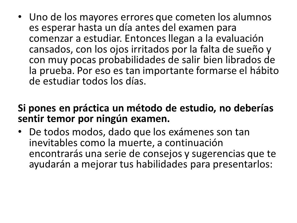 Uno de los mayores errores que cometen los alumnos es esperar hasta un día antes del examen para comenzar a estudiar. Entonces llegan a la evaluación cansados, con los ojos irritados por la falta de sueño y con muy pocas probabilidades de salir bien librados de la prueba. Por eso es tan importante formarse el hábito de estudiar todos los días.