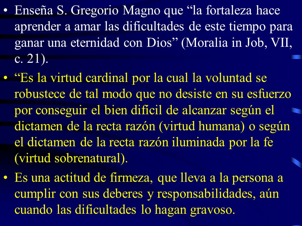 Enseña S. Gregorio Magno que la fortaleza hace aprender a amar las dificultades de este tiempo para ganar una eternidad con Dios (Moralia in Job, VII, c. 21).