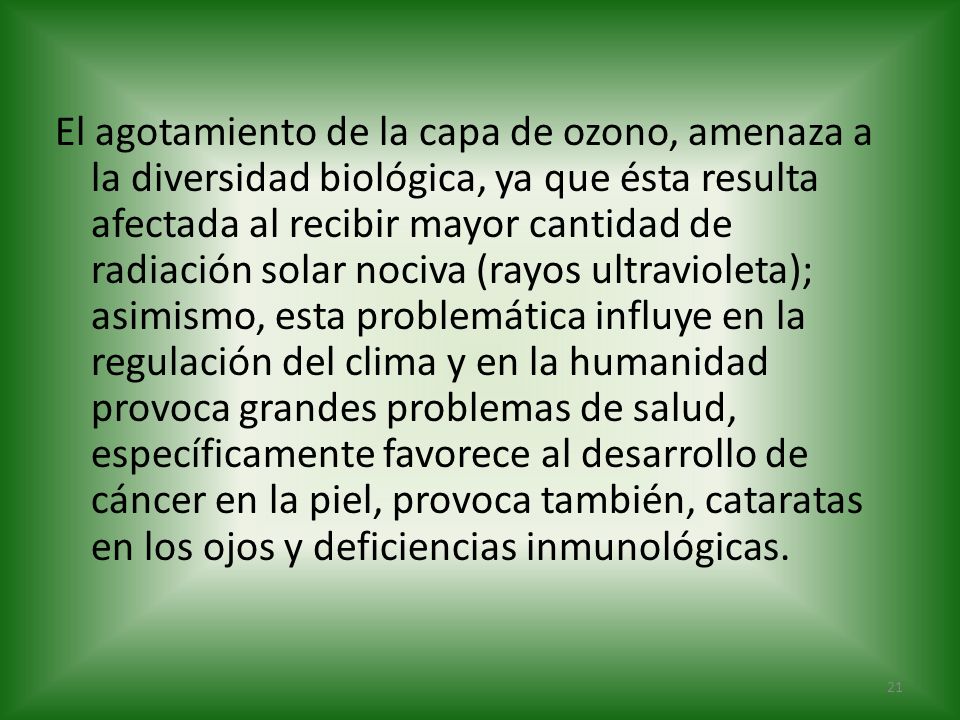 El agotamiento de la capa de ozono, amenaza a la diversidad biológica, ya que ésta resulta afectada al recibir mayor cantidad de radiación solar nociva (rayos ultravioleta); asimismo, esta problemática influye en la regulación del clima y en la humanidad provoca grandes problemas de salud, específicamente favorece al desarrollo de cáncer en la piel, provoca también, cataratas en los ojos y deficiencias inmunológicas.