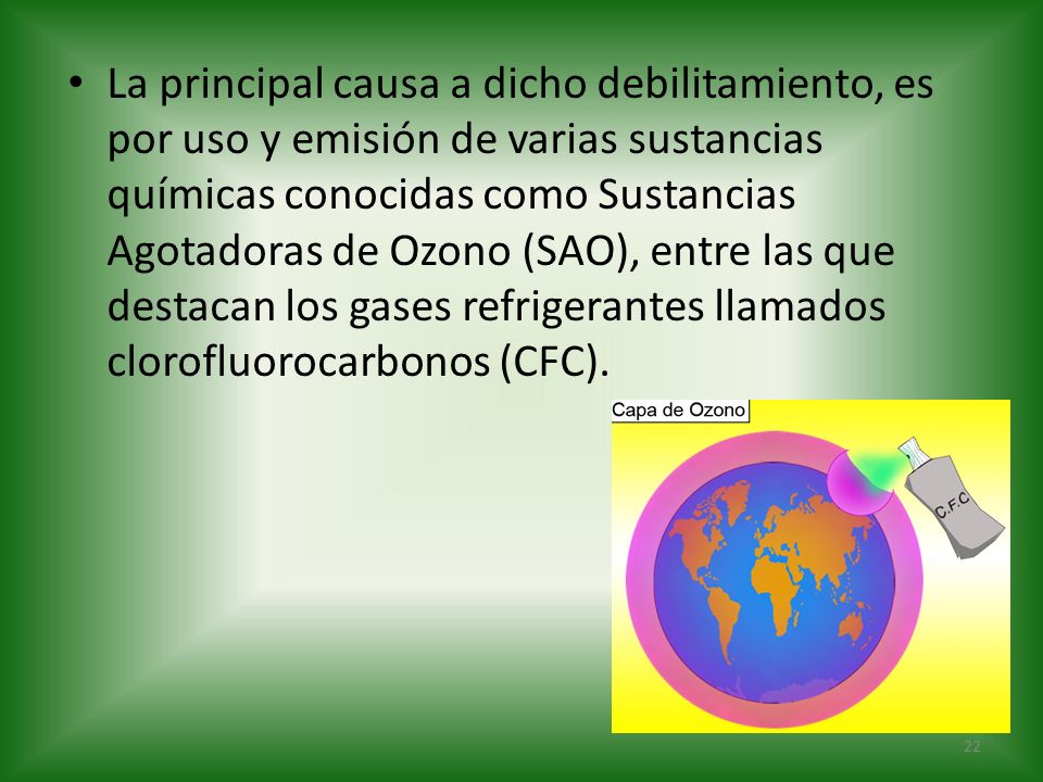 La principal causa a dicho debilitamiento, es por uso y emisión de varias sustancias químicas conocidas como Sustancias Agotadoras de Ozono (SAO), entre las que destacan los gases refrigerantes llamados clorofluorocarbonos (CFC).