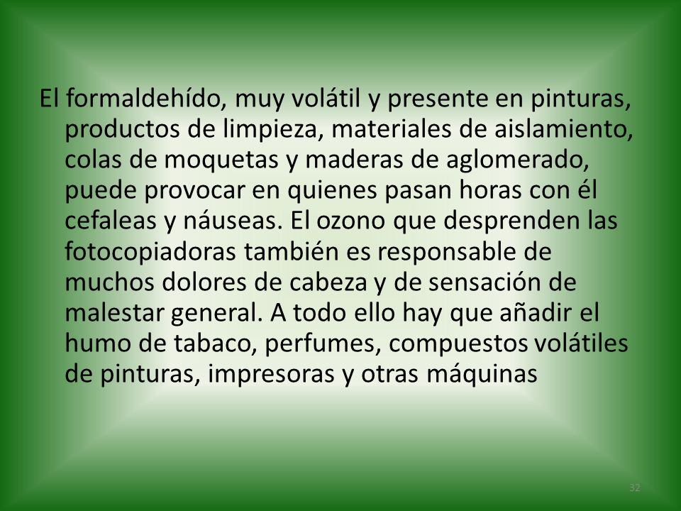 El formaldehído, muy volátil y presente en pinturas, productos de limpieza, materiales de aislamiento, colas de moquetas y maderas de aglomerado, puede provocar en quienes pasan horas con él cefaleas y náuseas.
