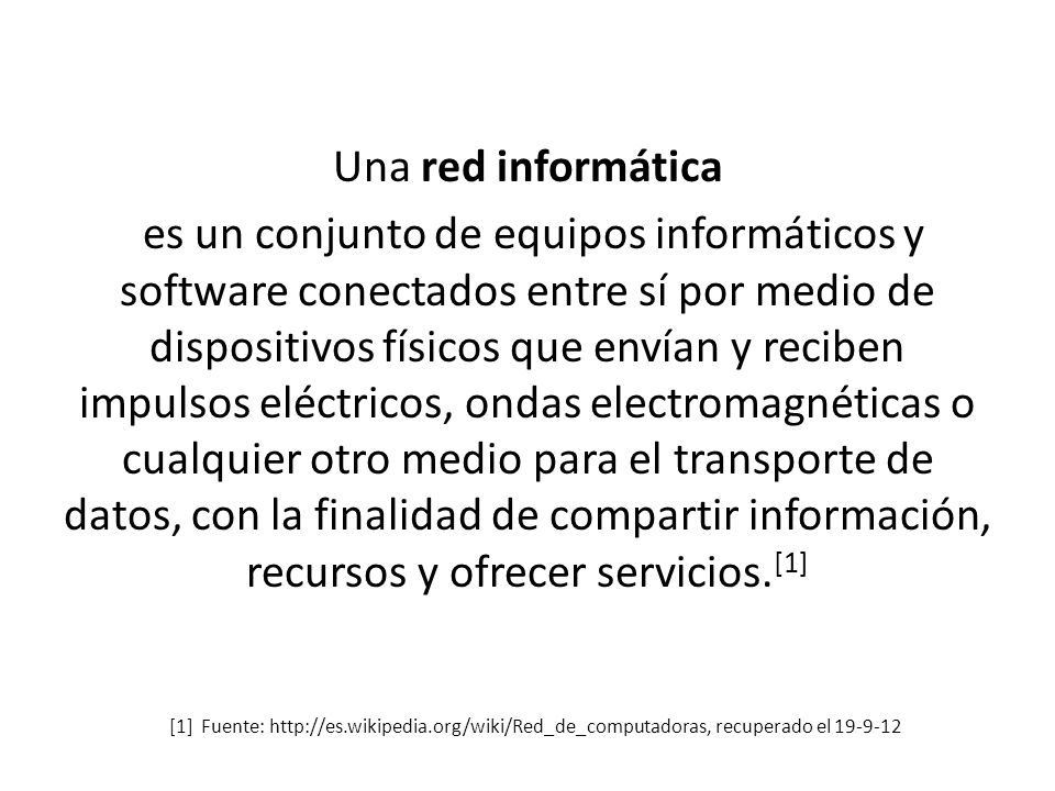 Una red informática es un conjunto de equipos informáticos y software conectados entre sí por medio de dispositivos físicos que envían y reciben impulsos eléctricos, ondas electromagnéticas o cualquier otro medio para el transporte de datos, con la finalidad de compartir información, recursos y ofrecer servicios.[1]