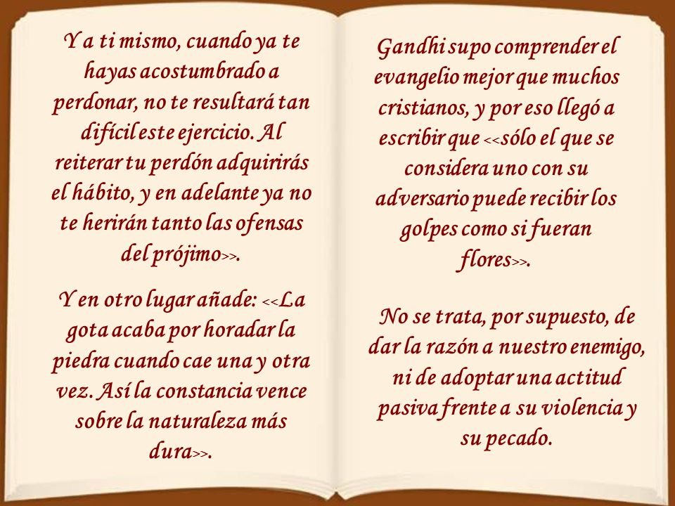 Y a ti mismo, cuando ya te hayas acostumbrado a perdonar, no te resultará tan difícil este ejercicio. Al reiterar tu perdón adquirirás el hábito, y en adelante ya no te herirán tanto las ofensas del prójimo>>.