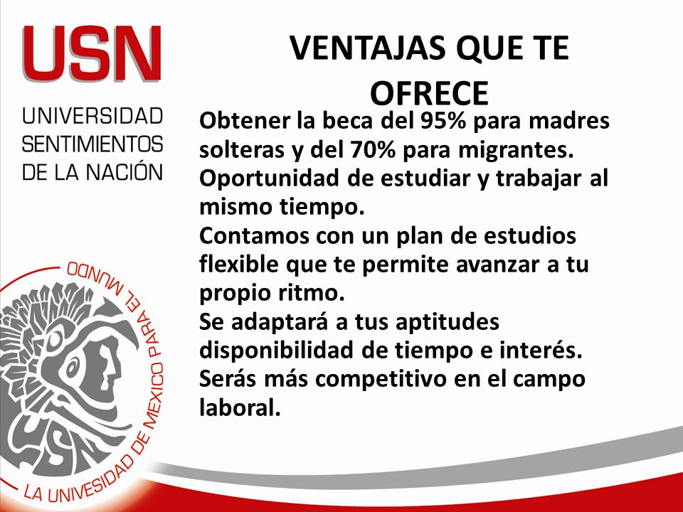 VENTAJAS QUE TE OFRECE Obtener la beca del 95% para madres solteras y del 70% para migrantes. Oportunidad de estudiar y trabajar al mismo tiempo.