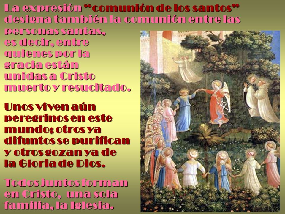 La expresión comunión de los santos designa también la comunión entre las personas santas, es decir, entre quienes por la gracia están unidas a Cristo muerto y resucitado.