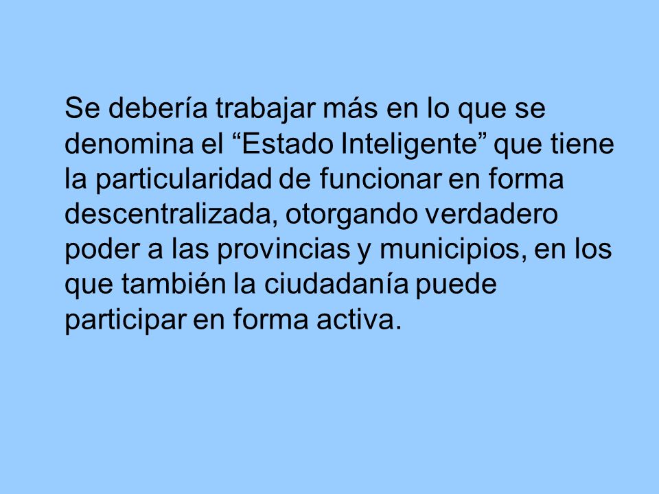 Se debería trabajar más en lo que se denomina el Estado Inteligente que tiene la particularidad de funcionar en forma descentralizada, otorgando verdadero poder a las provincias y municipios, en los que también la ciudadanía puede participar en forma activa.