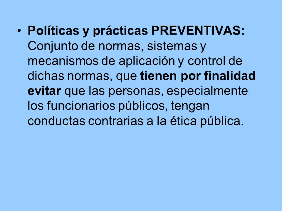 Políticas y prácticas PREVENTIVAS: Conjunto de normas, sistemas y mecanismos de aplicación y control de dichas normas, que tienen por finalidad evitar que las personas, especialmente los funcionarios públicos, tengan conductas contrarias a la ética pública.