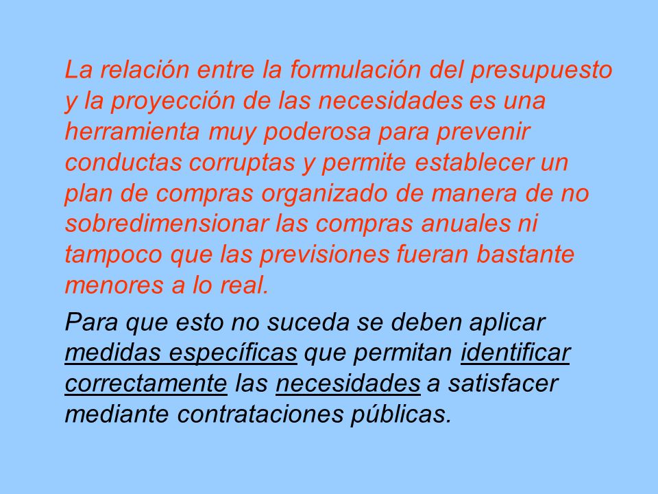 La relación entre la formulación del presupuesto y la proyección de las necesidades es una herramienta muy poderosa para prevenir conductas corruptas y permite establecer un plan de compras organizado de manera de no sobredimensionar las compras anuales ni tampoco que las previsiones fueran bastante menores a lo real.