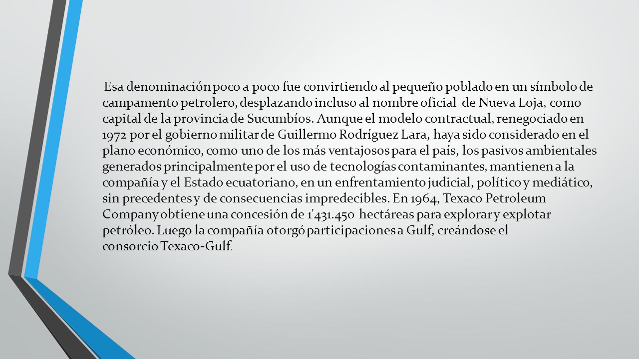 Esa denominación poco a poco fue convirtiendo al pequeño poblado en un símbolo de campamento petrolero, desplazando incluso al nombre oficial de Nueva Loja, como capital de la provincia de Sucumbíos.