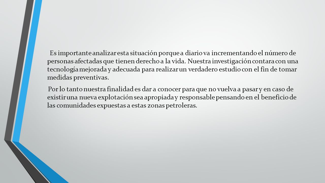 Es importante analizar esta situación porque a diario va incrementando el número de personas afectadas que tienen derecho a la vida. Nuestra investigación contara con una tecnología mejorada y adecuada para realizar un verdadero estudio con el fin de tomar medidas preventivas.